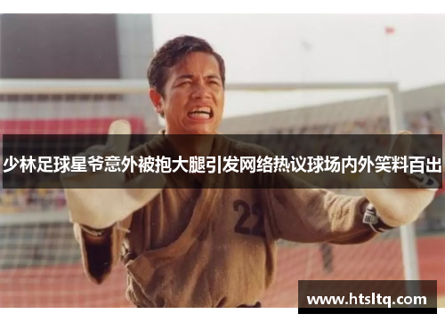 少林足球星爷意外被抱大腿引发网络热议球场内外笑料百出
