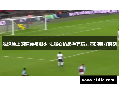 足球场上的欢笑与泪水 让我心情澎湃充满力量的美好时刻